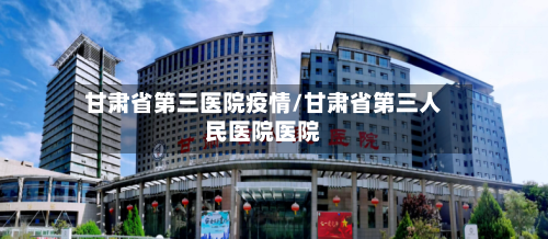 甘肃省第三医院疫情/甘肃省第三人民医院医院-第1张图片