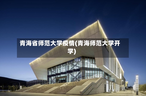 青海省师范大学疫情(青海师范大学开学)-第3张图片