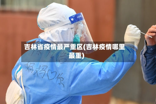 吉林省疫情最严重区(吉林疫情哪里最重)-第2张图片