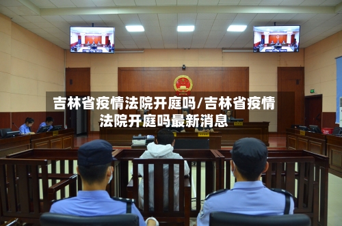 吉林省疫情法院开庭吗/吉林省疫情法院开庭吗最新消息-第1张图片