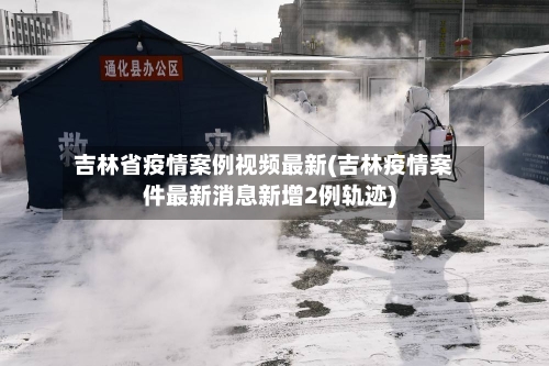 吉林省疫情案例视频最新(吉林疫情案件最新消息新增2例轨迹)-第1张图片