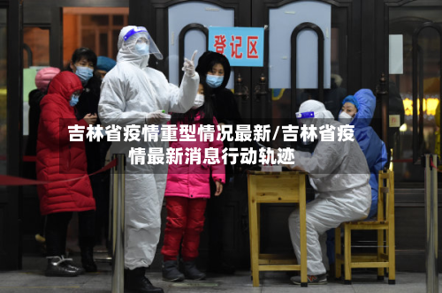 吉林省疫情重型情况最新/吉林省疫情最新消息行动轨迹-第1张图片