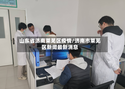 山东省济南莱芜区疫情/济南市莱芜区新闻最新消息-第1张图片