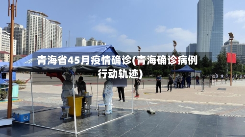 青海省45月疫情确诊(青海确诊病例行动轨迹)-第1张图片