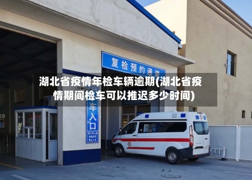 湖北省疫情年检车辆逾期(湖北省疫情期间检车可以推迟多少时间)-第2张图片