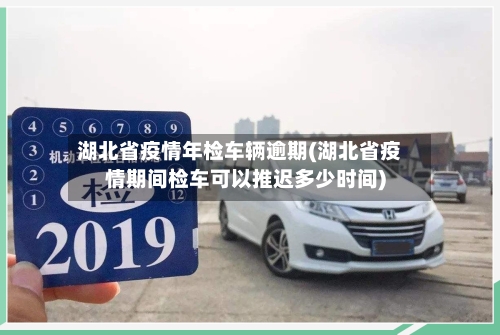 湖北省疫情年检车辆逾期(湖北省疫情期间检车可以推迟多少时间)-第3张图片