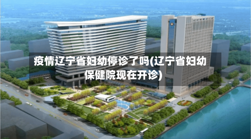 疫情辽宁省妇幼停诊了吗(辽宁省妇幼保健院现在开诊)-第1张图片