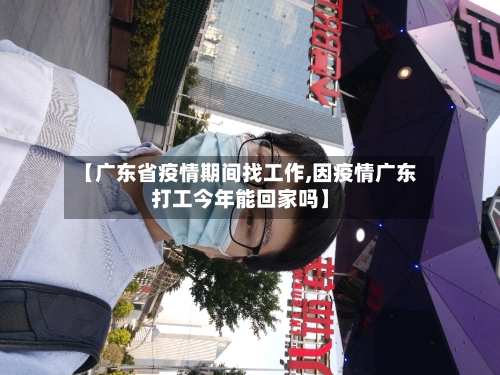 【广东省疫情期间找工作,因疫情广东打工今年能回家吗】-第3张图片