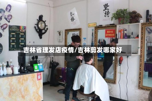 吉林省理发店疫情/吉林剪发哪家好-第2张图片