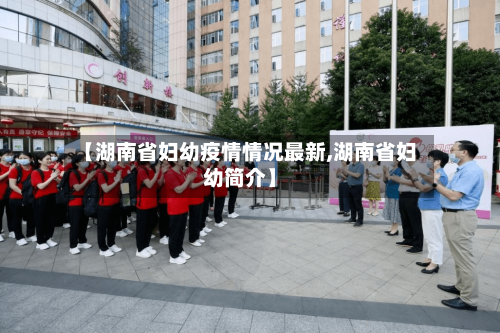 【湖南省妇幼疫情情况最新,湖南省妇幼简介】-第1张图片