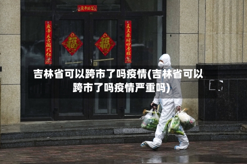 吉林省可以跨市了吗疫情(吉林省可以跨市了吗疫情严重吗)-第2张图片