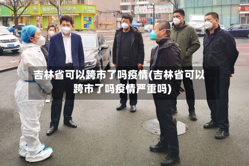 吉林省可以跨市了吗疫情(吉林省可以跨市了吗疫情严重吗)-第1张图片