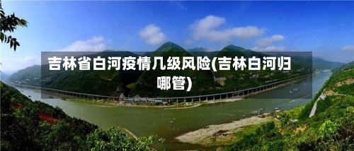 吉林省白河疫情几级风险(吉林白河归哪管)-第1张图片