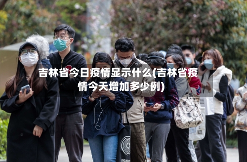 吉林省今日疫情显示什么(吉林省疫情今天增加多少例)-第2张图片