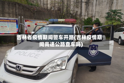 吉林省疫情期间警车开路(吉林疫情期间高速公路查车吗)-第2张图片