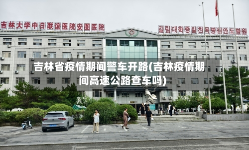 吉林省疫情期间警车开路(吉林疫情期间高速公路查车吗)-第1张图片