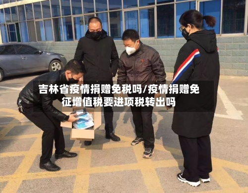 吉林省疫情捐赠免税吗/疫情捐赠免征增值税要进项税转出吗-第3张图片