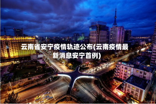 云南省安宁疫情轨迹公布(云南疫情最新消息安宁首例)-第1张图片