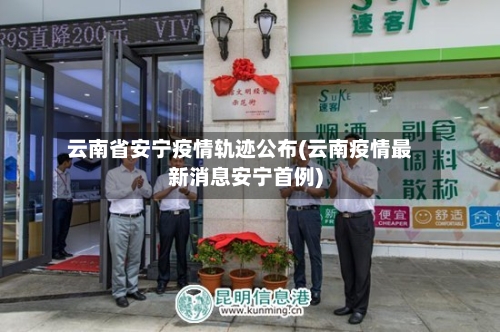 云南省安宁疫情轨迹公布(云南疫情最新消息安宁首例)-第2张图片