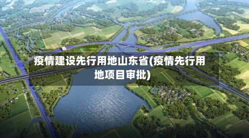疫情建设先行用地山东省(疫情先行用地项目审批)-第1张图片