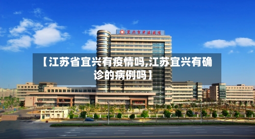 【江苏省宜兴有疫情吗,江苏宜兴有确诊的病例吗】-第3张图片