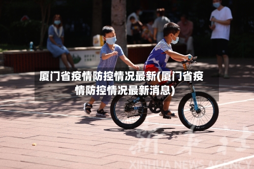 厦门省疫情防控情况最新(厦门省疫情防控情况最新消息)-第3张图片