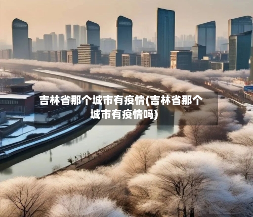 吉林省那个城市有疫情(吉林省那个城市有疫情吗)-第1张图片
