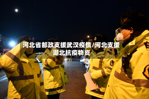 河北省邮政支援武汉疫情/河北支援湖北抗疫物资-第1张图片
