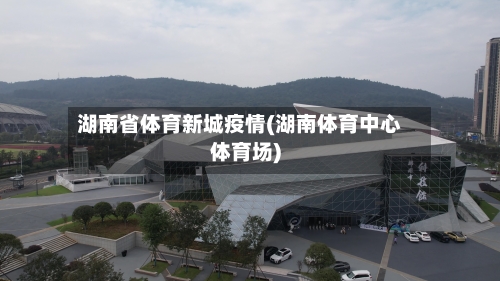 湖南省体育新城疫情(湖南体育中心体育场)-第1张图片