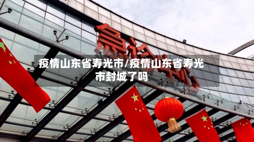 疫情山东省寿光市/疫情山东省寿光市封城了吗-第3张图片