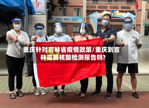 重庆针对吉林省疫情政策/重庆到吉林需要核酸检测报告吗?-第2张图片