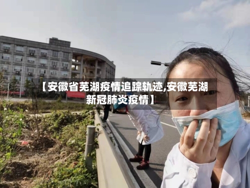 【安徽省芜湖疫情追踪轨迹,安徽芜湖新冠肺炎疫情】-第2张图片