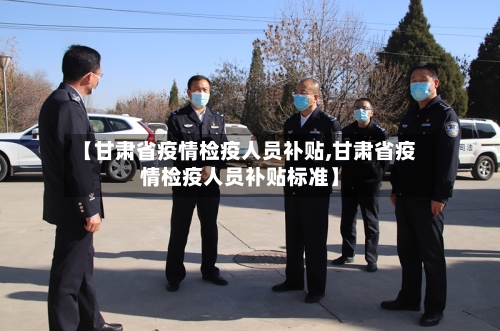 【甘肃省疫情检疫人员补贴,甘肃省疫情检疫人员补贴标准】-第3张图片