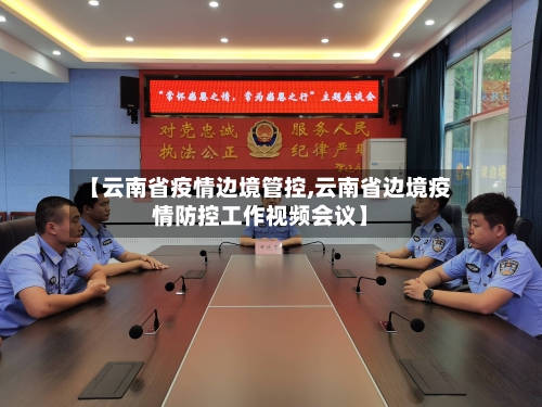 【云南省疫情边境管控,云南省边境疫情防控工作视频会议】-第3张图片