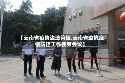 【云南省疫情边境管控,云南省边境疫情防控工作视频会议】-第2张图片