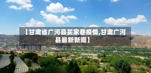 【甘肃省广河县买家巷疫情,甘肃广河县最新新闻】-第3张图片