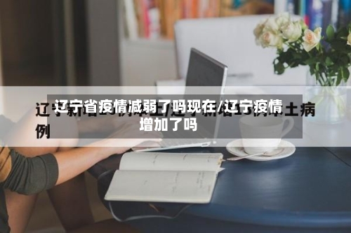辽宁省疫情减弱了吗现在/辽宁疫情增加了吗-第1张图片