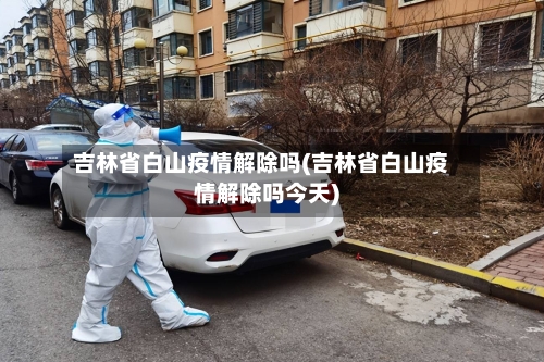 吉林省白山疫情解除吗(吉林省白山疫情解除吗今天)-第1张图片