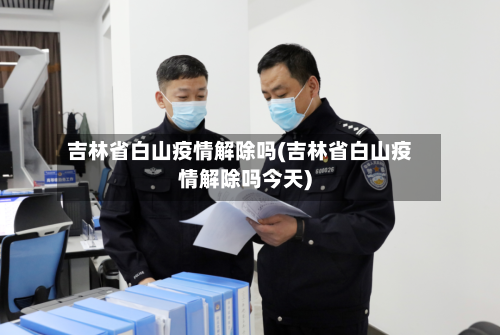 吉林省白山疫情解除吗(吉林省白山疫情解除吗今天)-第3张图片