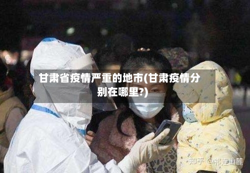 甘肃省疫情严重的地市(甘肃疫情分别在哪里?)-第2张图片