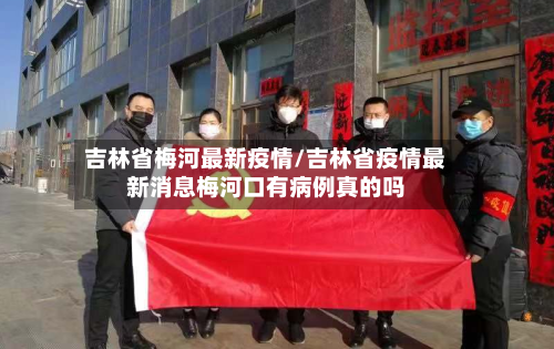 吉林省梅河最新疫情/吉林省疫情最新消息梅河口有病例真的吗-第1张图片