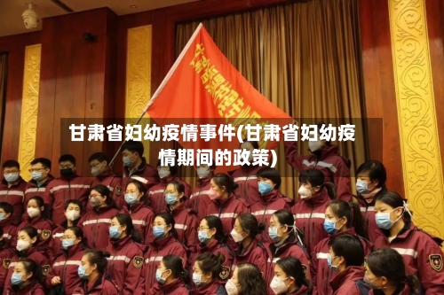 甘肃省妇幼疫情事件(甘肃省妇幼疫情期间的政策)-第1张图片
