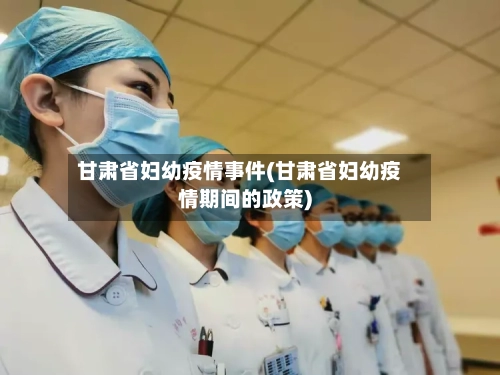 甘肃省妇幼疫情事件(甘肃省妇幼疫情期间的政策)-第2张图片