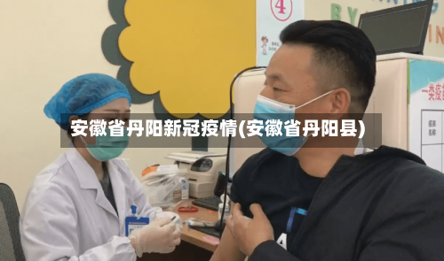 安徽省丹阳新冠疫情(安徽省丹阳县)-第3张图片