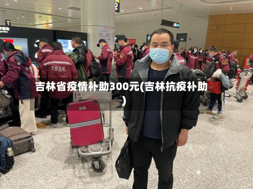 吉林省疫情补助300元(吉林抗疫补助)-第3张图片