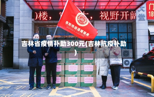 吉林省疫情补助300元(吉林抗疫补助)-第2张图片