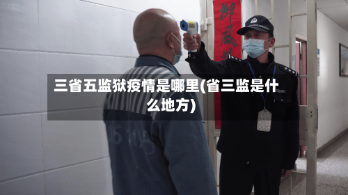 三省五监狱疫情是哪里(省三监是什么地方)-第1张图片