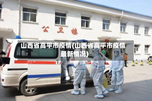 山西省高平市疫情(山西省高平市疫情最新情况)-第1张图片