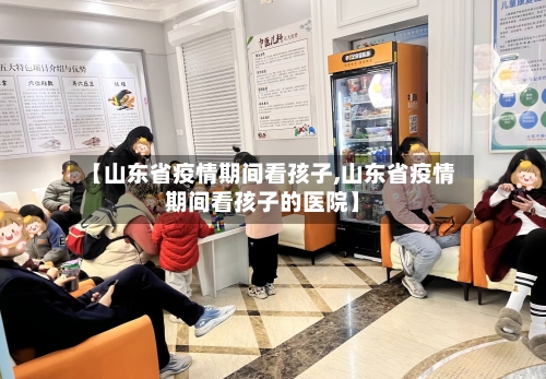 【山东省疫情期间看孩子,山东省疫情期间看孩子的医院】-第2张图片