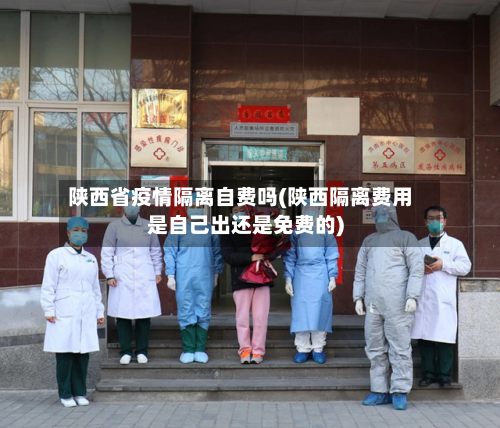 陕西省疫情隔离自费吗(陕西隔离费用是自己出还是免费的)-第2张图片